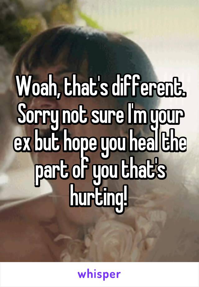 Woah, that's different. Sorry not sure I'm your ex but hope you heal the part of you that's hurting! 