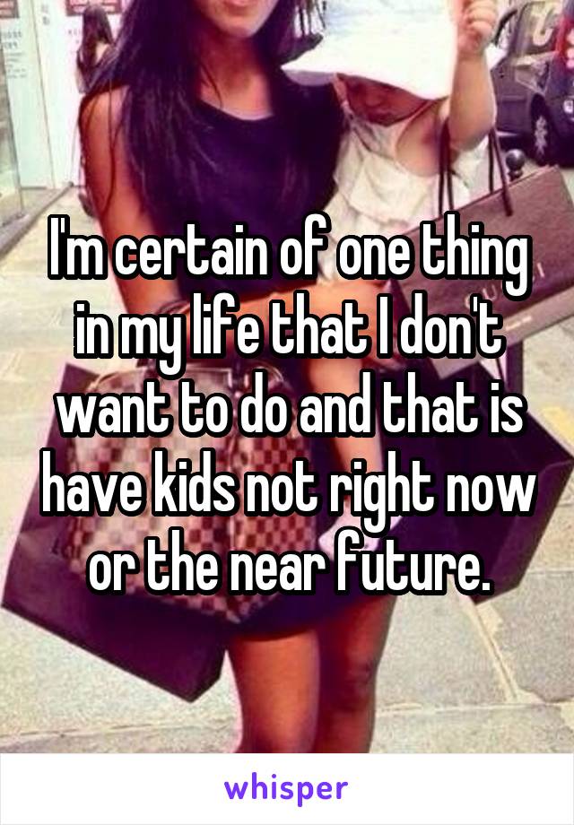 I'm certain of one thing in my life that I don't want to do and that is have kids not right now or the near future.