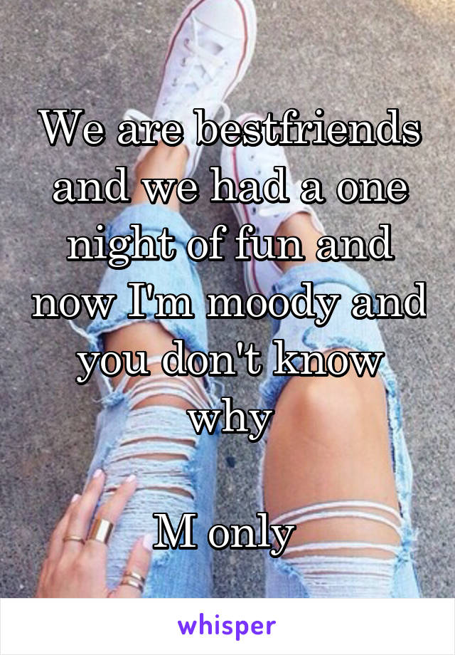 We are bestfriends and we had a one night of fun and now I'm moody and you don't know why

M only 