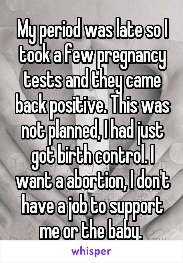 My period was late so I took a few pregnancy tests and they came back positive. This was not planned, I had just got birth control. I want a abortion, I don't have a job to support me or the baby. 