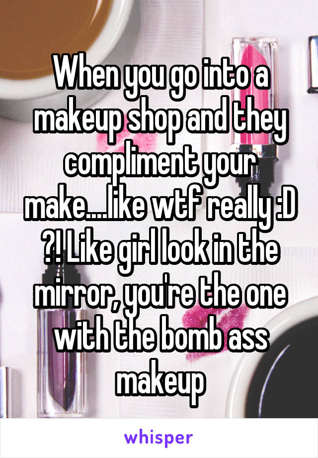 When you go into a makeup shop and they compliment your make....like wtf really :D ?! Like girl look in the mirror, you're the one with the bomb ass makeup