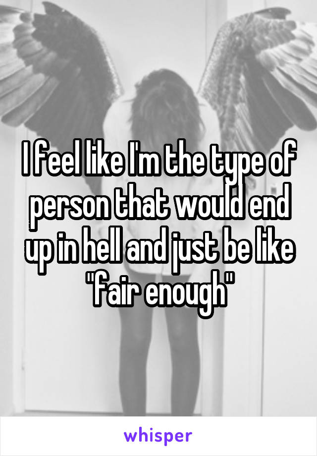 I feel like I'm the type of person that would end up in hell and just be like "fair enough"