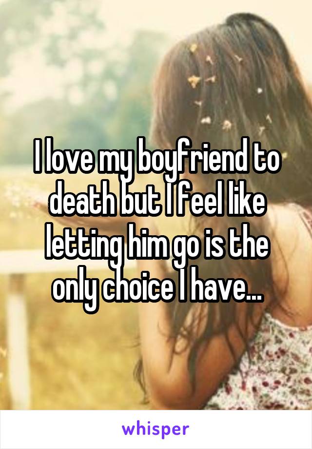 I love my boyfriend to death but I feel like letting him go is the only choice I have...