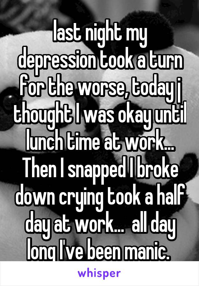 last night my depression took a turn for the worse, today j thought I was okay until lunch time at work... Then I snapped I broke down crying took a half day at work...  all day long I've been manic. 