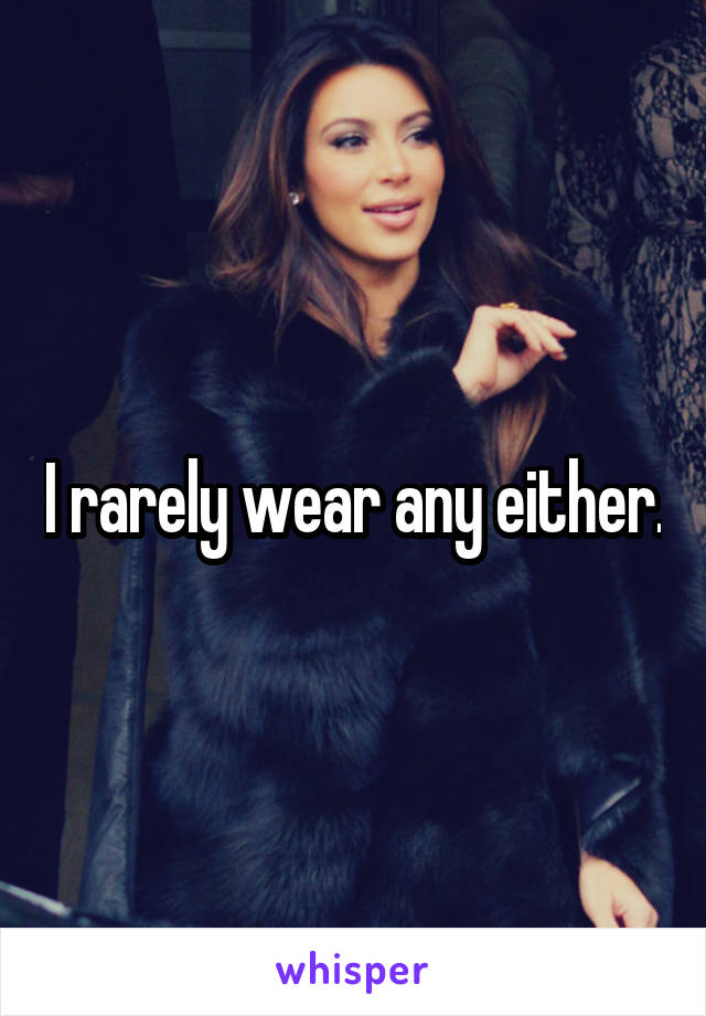 I rarely wear any either.