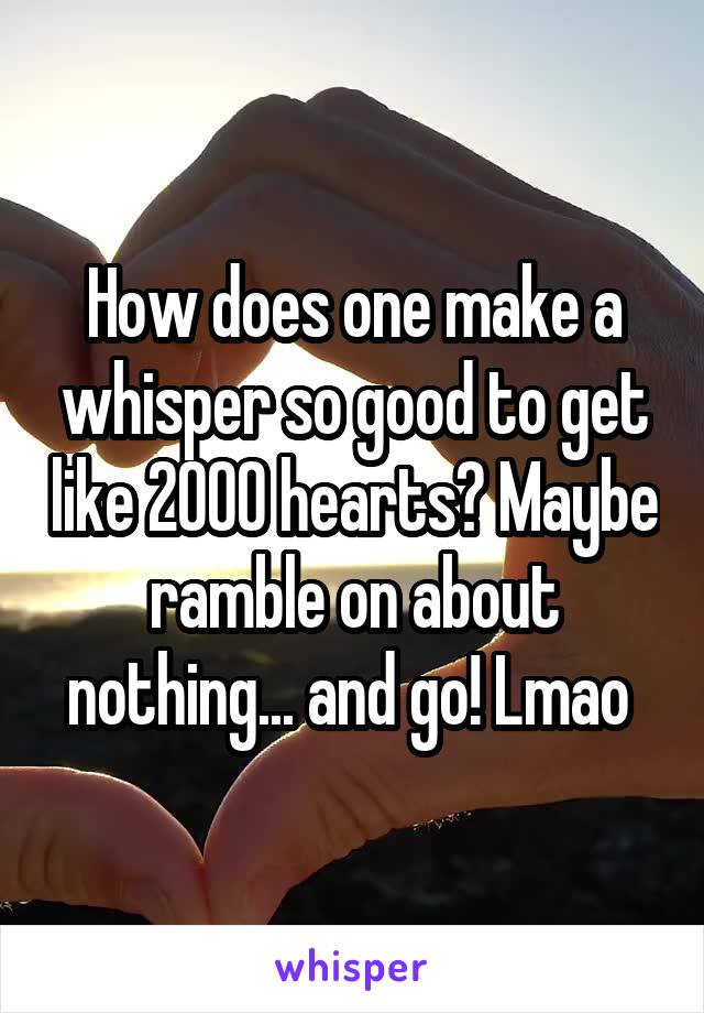 How does one make a whisper so good to get like 2000 hearts? Maybe ramble on about nothing... and go! Lmao 