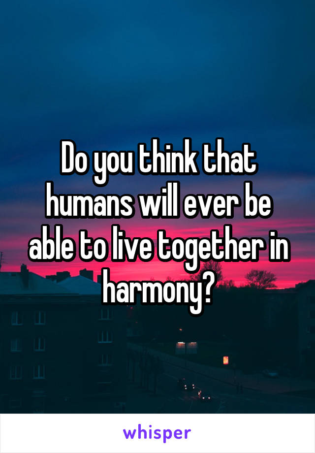 Do you think that humans will ever be able to live together in harmony?