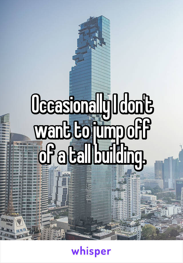 Occasionally I don't want to jump off
 of a tall building. 