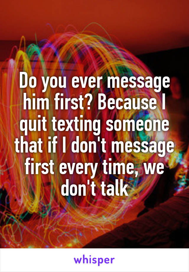 Do you ever message him first? Because I quit texting someone that if I don't message first every time, we don't talk