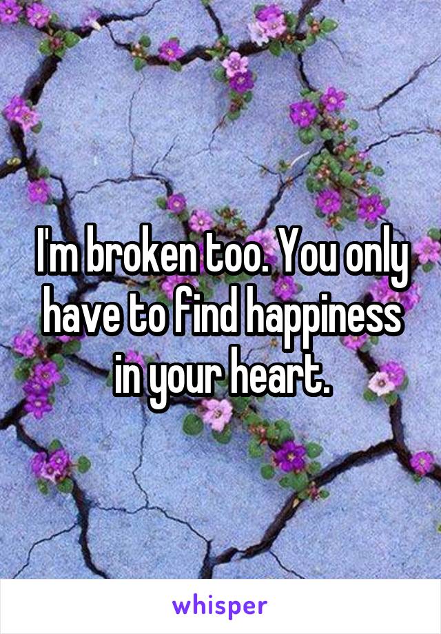 I'm broken too. You only have to find happiness in your heart.