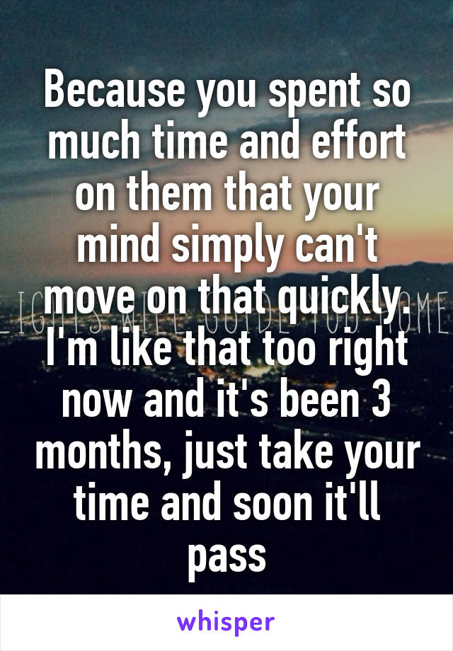 Because you spent so much time and effort on them that your mind simply can't move on that quickly. I'm like that too right now and it's been 3 months, just take your time and soon it'll pass