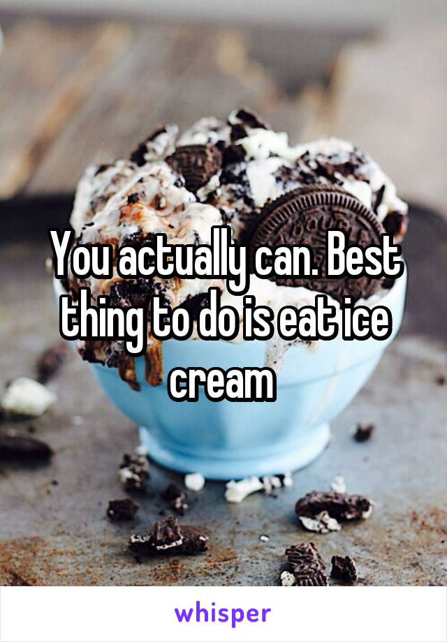 You actually can. Best thing to do is eat ice cream 