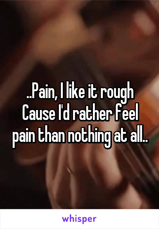 ..Pain, I like it rough
Cause I'd rather feel pain than nothing at all..