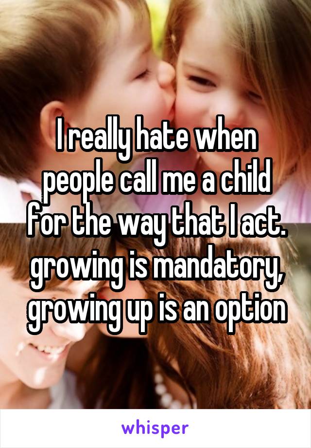 I really hate when people call me a child for the way that I act. growing is mandatory, growing up is an option