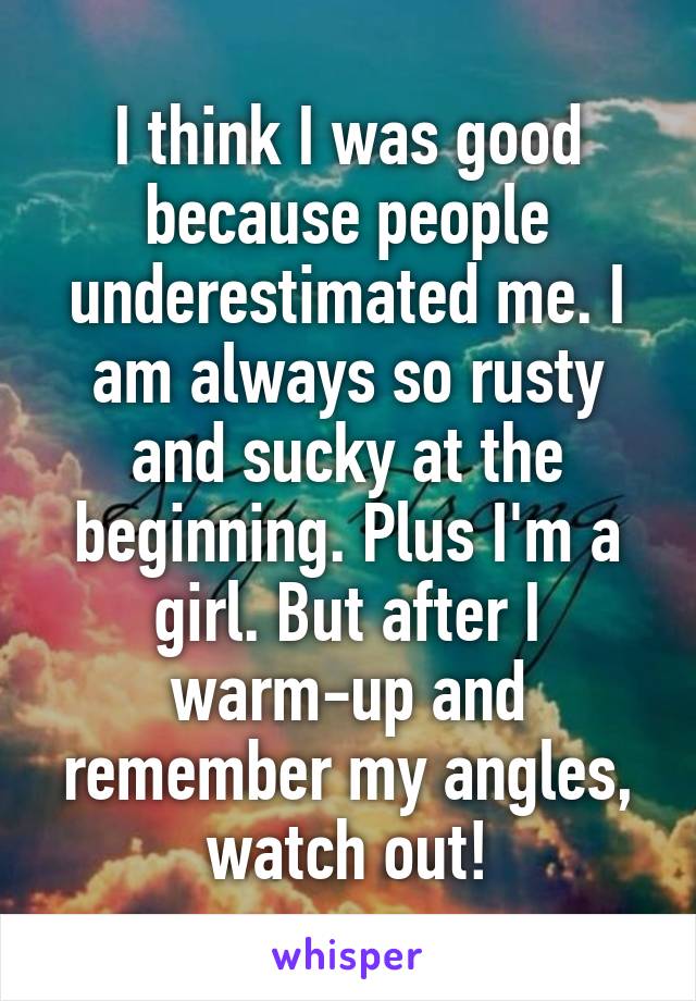 I think I was good because people underestimated me. I am always so rusty and sucky at the beginning. Plus I'm a girl. But after I warm-up and remember my angles, watch out!