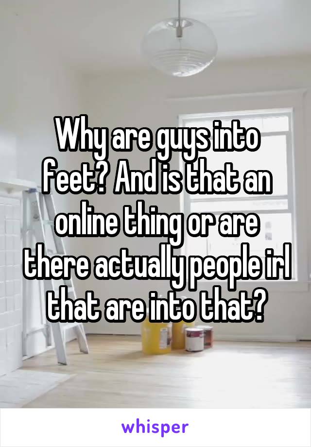 Why are guys into feet? And is that an online thing or are there actually people irl that are into that?