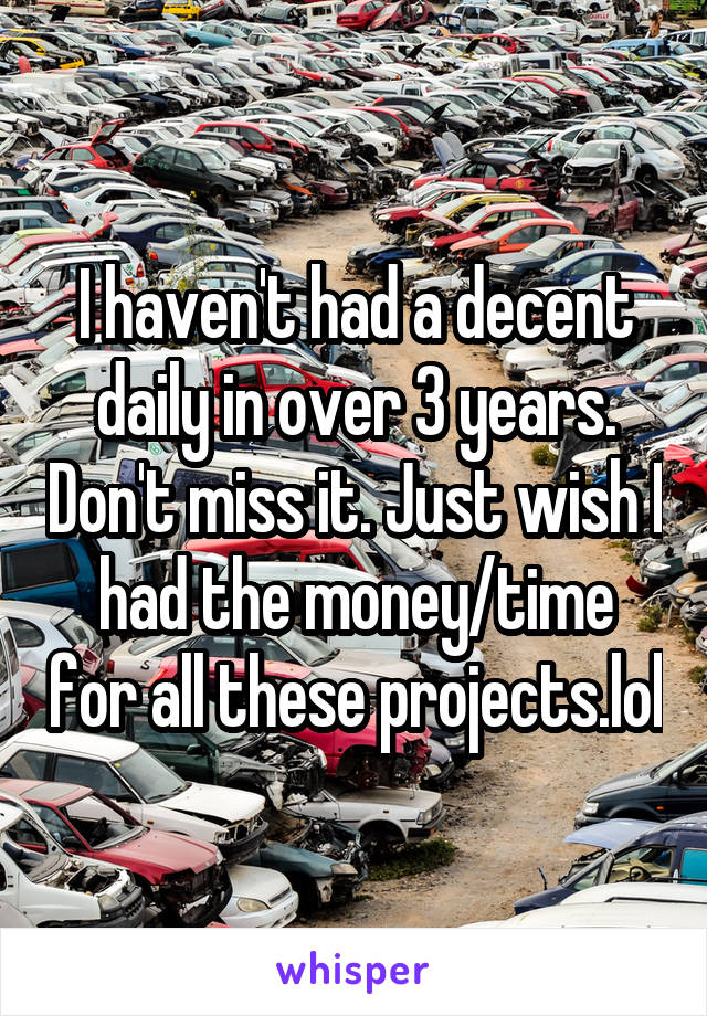 I haven't had a decent daily in over 3 years. Don't miss it. Just wish I had the money/time for all these projects.lol