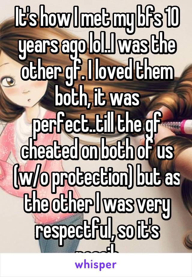 It's how I met my bfs 10 years ago lol..I was the other gf. I loved them both, it was perfect..till the gf cheated on both of us (w/o protection) but as the other I was very respectful, so it's possib