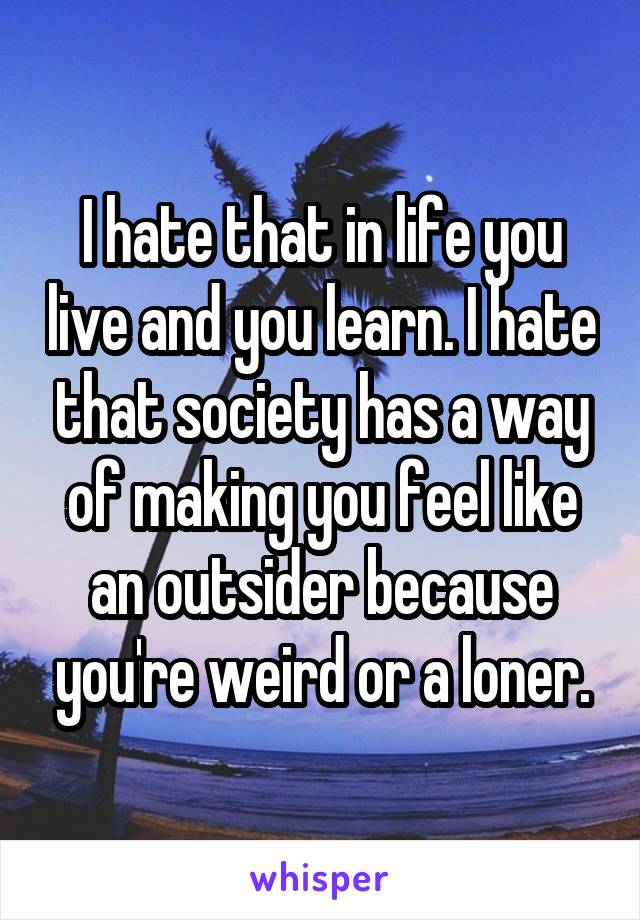 I hate that in life you live and you learn. I hate that society has a way of making you feel like an outsider because you're weird or a loner.