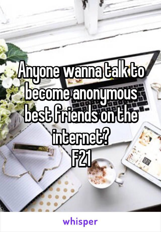 Anyone wanna talk to become anonymous best friends on the internet?
F21