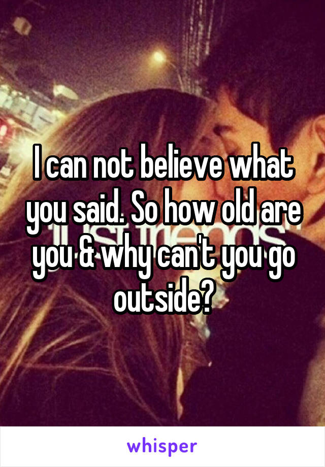 I can not believe what you said. So how old are you & why can't you go outside?