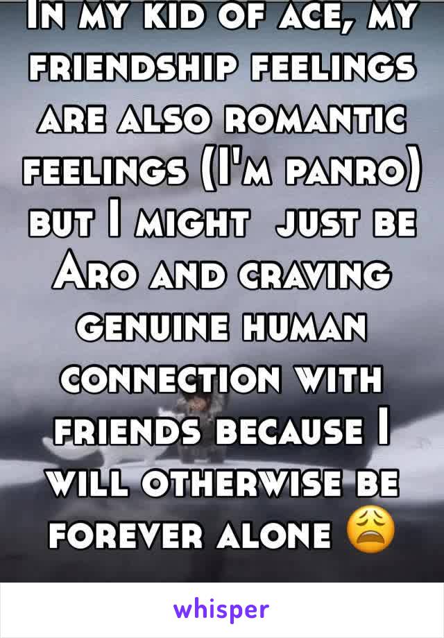 In my kid of ace, my friendship feelings are also romantic feelings (I'm panro) but I might  just be Aro and craving genuine human connection with friends because I will otherwise be forever alone 😩 