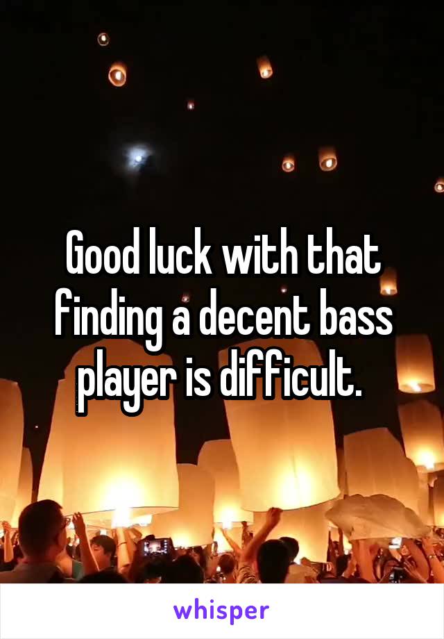 Good luck with that finding a decent bass player is difficult. 