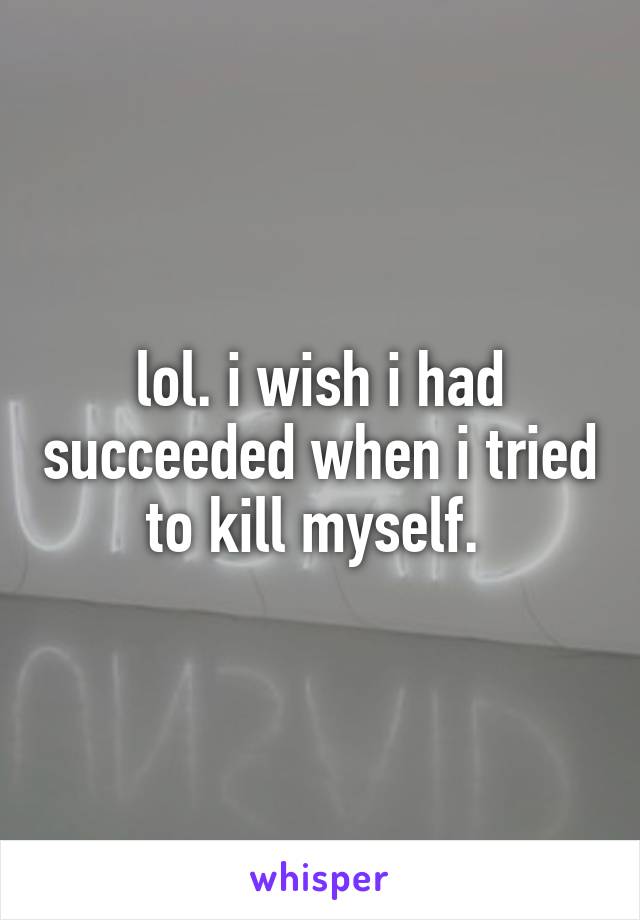 lol. i wish i had succeeded when i tried to kill myself. 