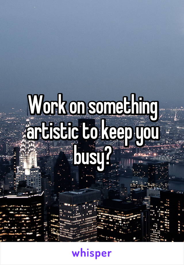 Work on something artistic to keep you busy?