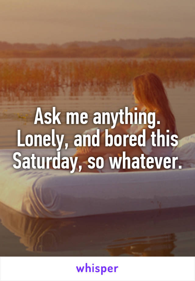 Ask me anything. Lonely, and bored this Saturday, so whatever.