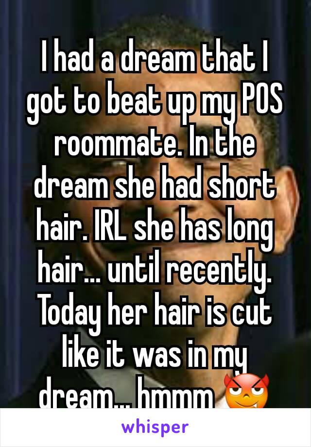 I had a dream that I got to beat up my POS roommate. In the dream she had short hair. IRL she has long hair... until recently. Today her hair is cut like it was in my dream... hmmm 😈