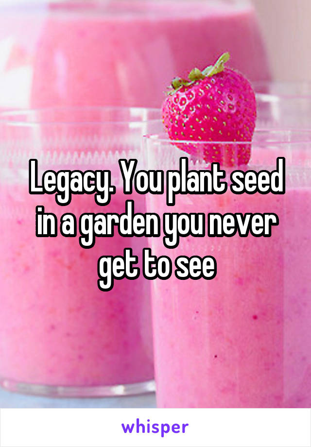 Legacy. You plant seed in a garden you never get to see