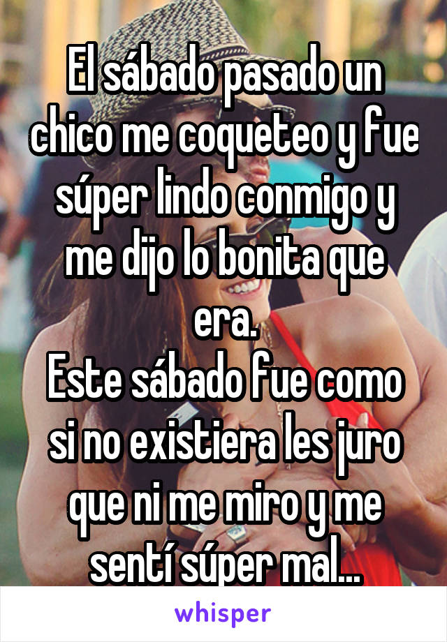 El sábado pasado un chico me coqueteo y fue súper lindo conmigo y me dijo lo bonita que era.
Este sábado fue como si no existiera les juro que ni me miro y me sentí súper mal...