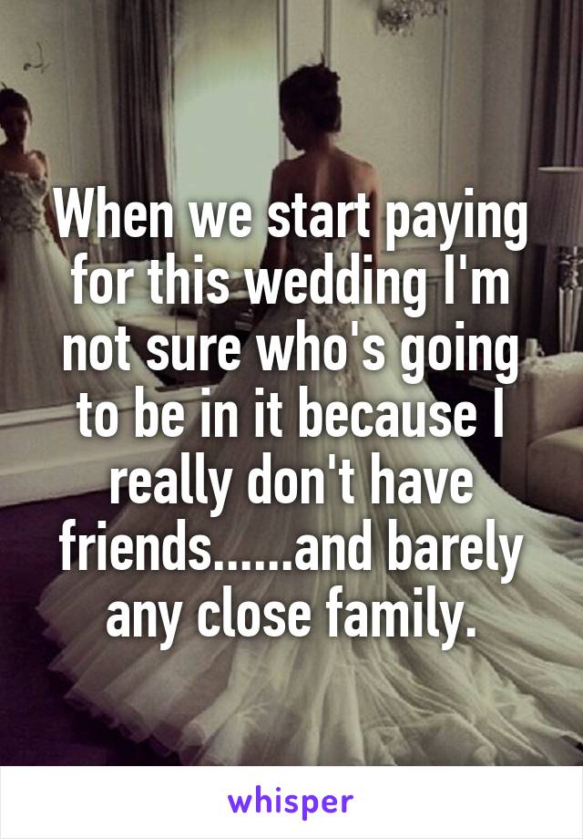 When we start paying for this wedding I'm not sure who's going to be in it because I really don't have friends......and barely any close family.