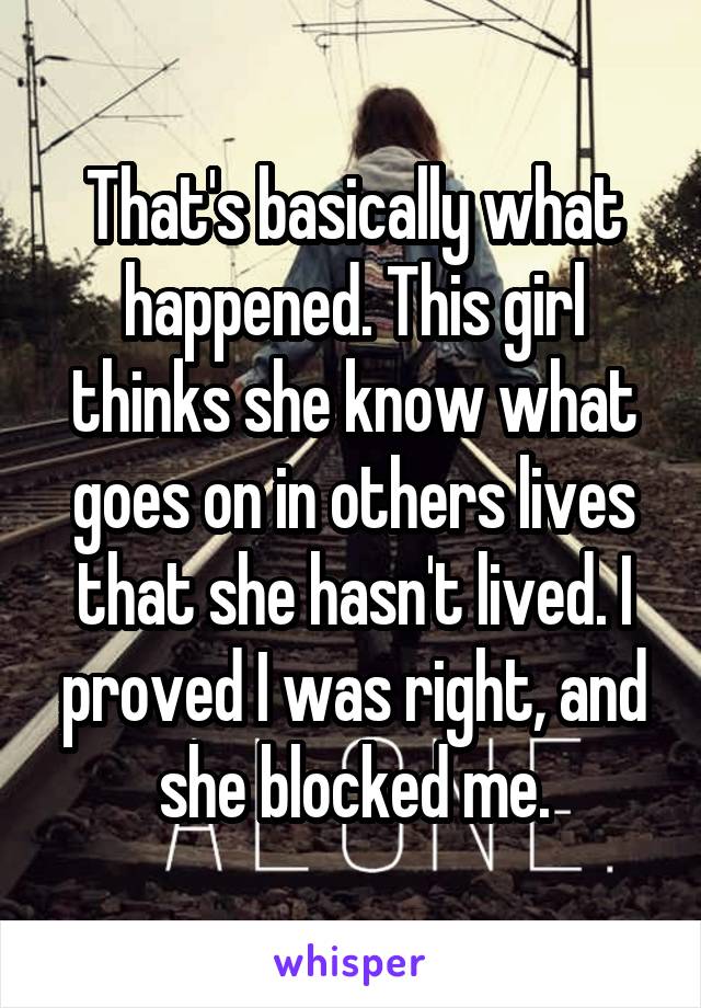 That's basically what happened. This girl thinks she know what goes on in others lives that she hasn't lived. I proved I was right, and she blocked me.