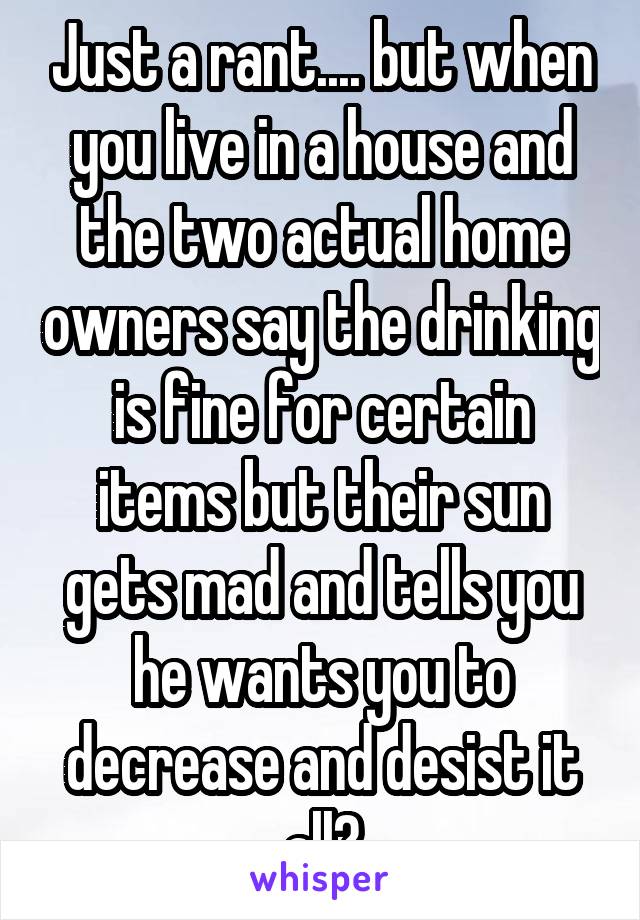 Just a rant.... but when you live in a house and the two actual home owners say the drinking is fine for certain items but their sun gets mad and tells you he wants you to decrease and desist it all?