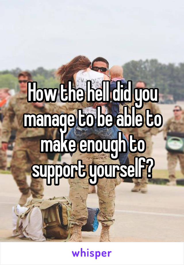 How the hell did you manage to be able to make enough to support yourself?