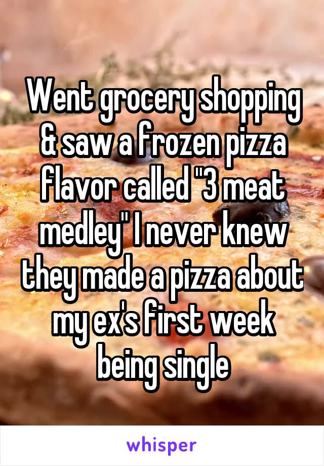 Went grocery shopping & saw a frozen pizza flavor called "3 meat medley" I never knew they made a pizza about my ex's first week being single