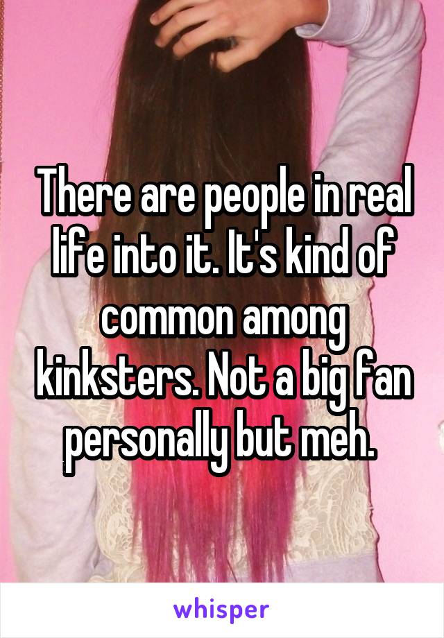 There are people in real life into it. It's kind of common among kinksters. Not a big fan personally but meh. 