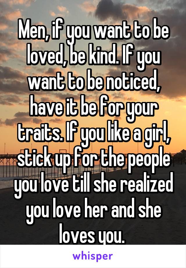 Men, if you want to be loved, be kind. If you want to be noticed, have it be for your traits. If you like a girl, stick up for the people you love till she realized you love her and she loves you. 