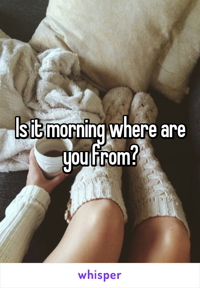 Is it morning where are you from?