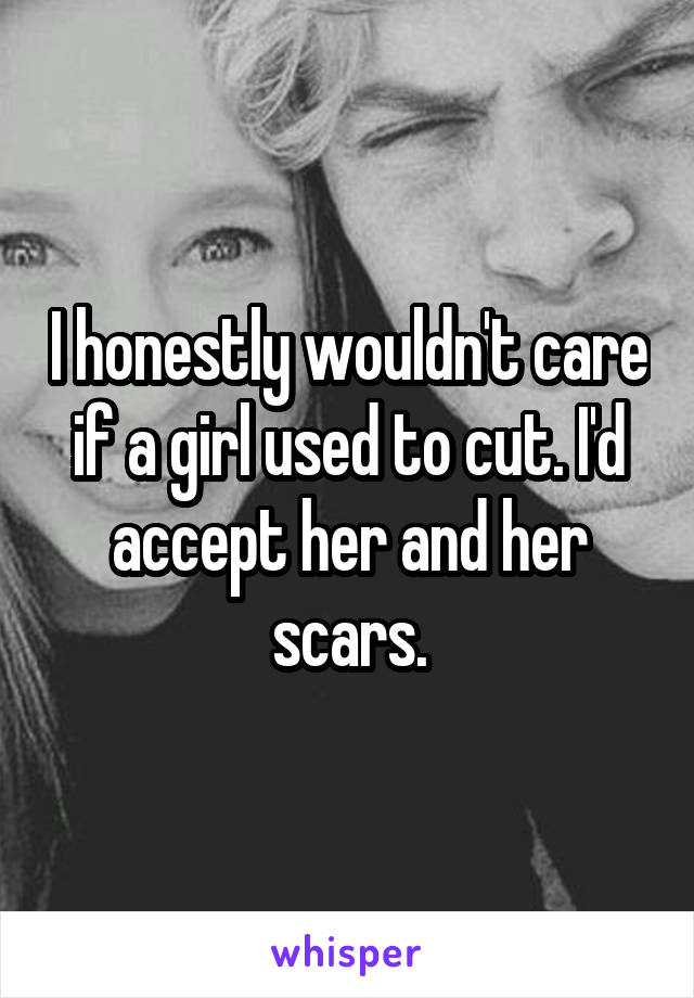 I honestly wouldn't care if a girl used to cut. I'd accept her and her scars.