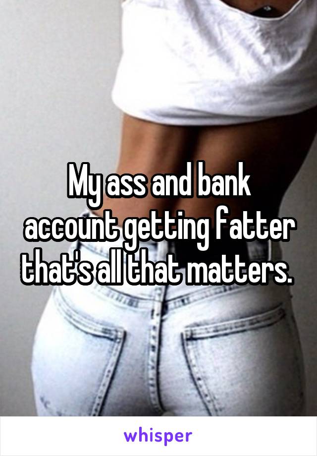 My ass and bank account getting fatter that's all that matters. 