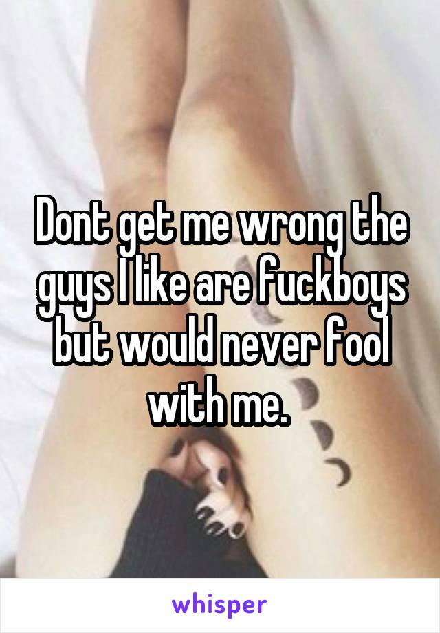 Dont get me wrong the guys I like are fuckboys but would never fool with me. 