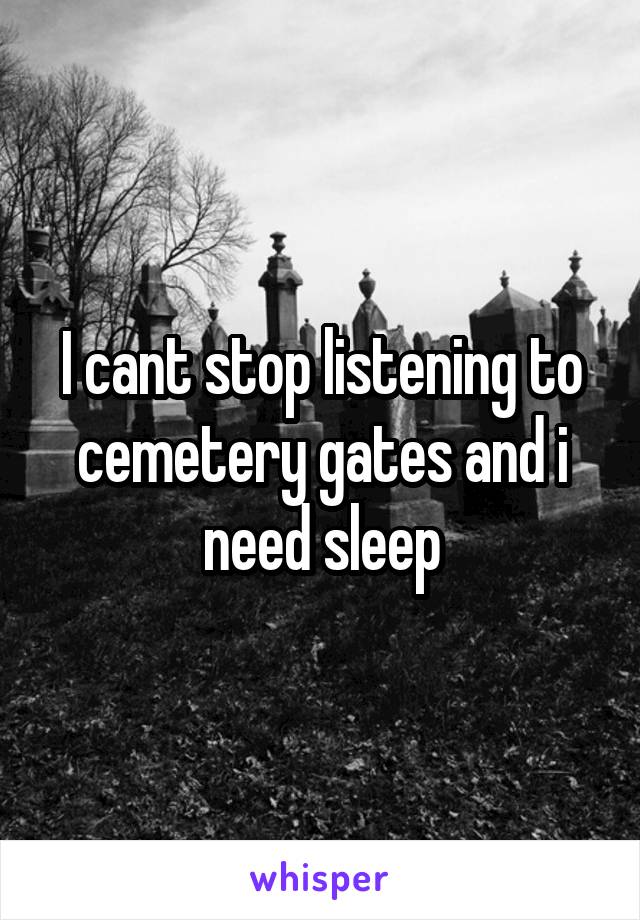 I cant stop listening to cemetery gates and i need sleep