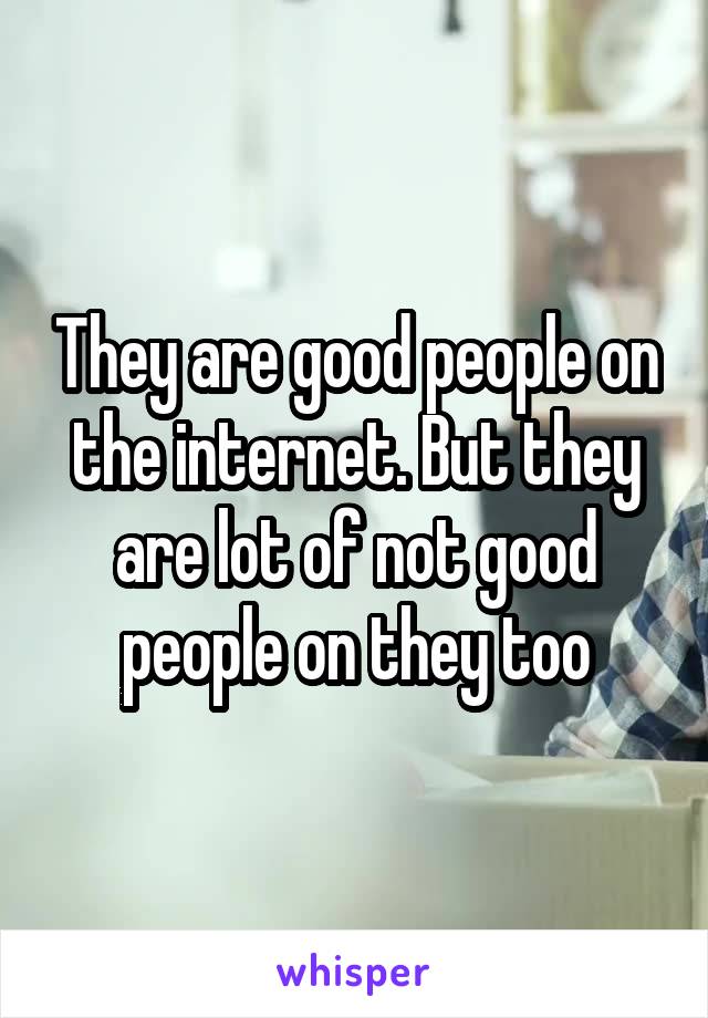 They are good people on the internet. But they are lot of not good people on they too