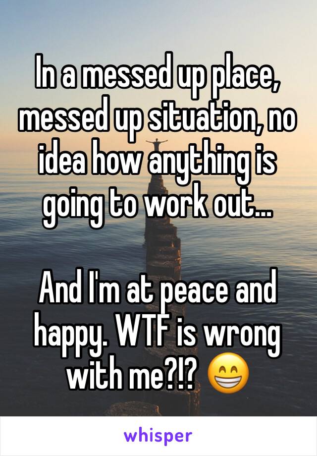 In a messed up place, messed up situation, no idea how anything is going to work out…

And I'm at peace and happy. WTF is wrong with me?!? 😁