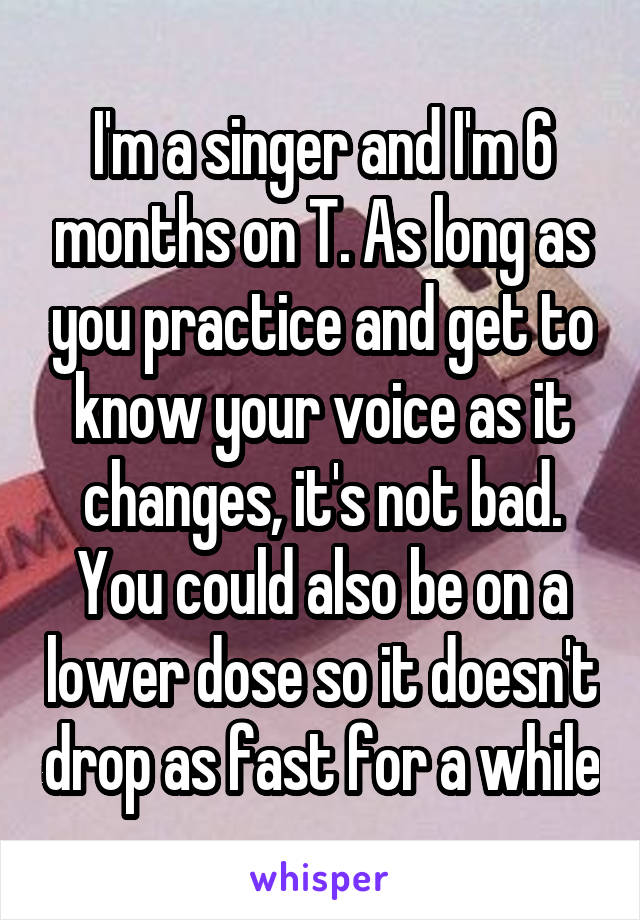 I'm a singer and I'm 6 months on T. As long as you practice and get to know your voice as it changes, it's not bad. You could also be on a lower dose so it doesn't drop as fast for a while