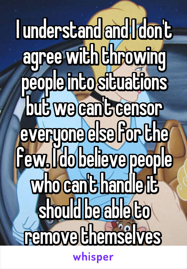 I understand and I don't agree with throwing people into situations but we can't censor everyone else for the few. I do believe people who can't handle it should be able to remove themselves 