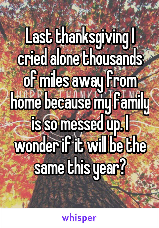 Last thanksgiving I cried alone thousands of miles away from home because my family is so messed up. I wonder if it will be the same this year?
